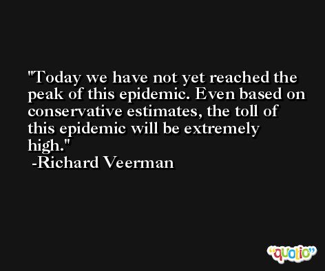 Today we have not yet reached the peak of this epidemic. Even based on conservative estimates, the toll of this epidemic will be extremely high. -Richard Veerman