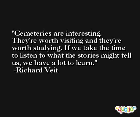 Cemeteries are interesting. They're worth visiting and they're worth studying. If we take the time to listen to what the stories might tell us, we have a lot to learn. -Richard Veit