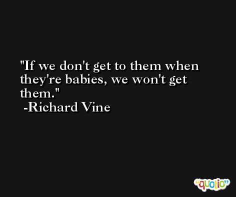If we don't get to them when they're babies, we won't get them. -Richard Vine