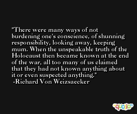 There were many ways of not burdening one's conscience, of shunning responsibility, looking away, keeping mum. When the unspeakable truth of the Holocaust then became known at the end of the war, all too many of us claimed that they had not known anything about it or even suspected anything. -Richard Von Weizsaecker