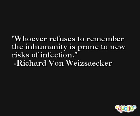 Whoever refuses to remember the inhumanity is prone to new risks of infection. -Richard Von Weizsaecker