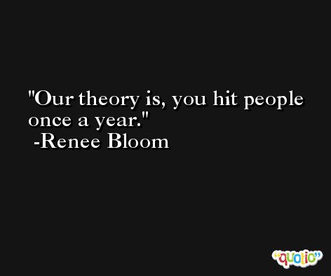 Our theory is, you hit people once a year. -Renee Bloom