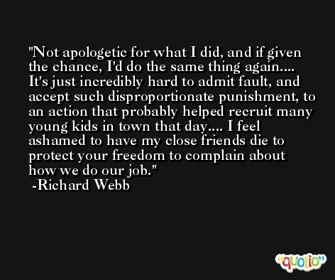 Not apologetic for what I did, and if given the chance, I'd do the same thing again.... It's just incredibly hard to admit fault, and accept such disproportionate punishment, to an action that probably helped recruit many young kids in town that day.... I feel ashamed to have my close friends die to protect your freedom to complain about how we do our job. -Richard Webb
