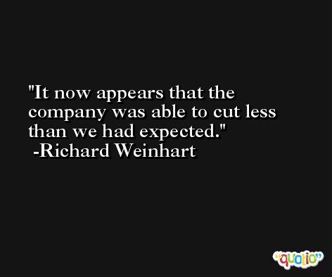 It now appears that the company was able to cut less than we had expected. -Richard Weinhart