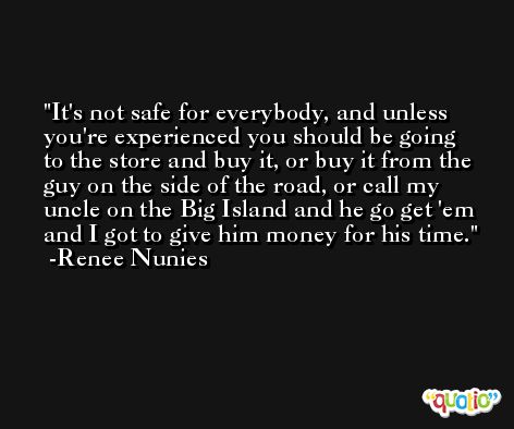 It's not safe for everybody, and unless you're experienced you should be going to the store and buy it, or buy it from the guy on the side of the road, or call my uncle on the Big Island and he go get 'em and I got to give him money for his time. -Renee Nunies