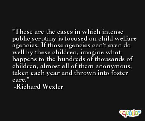 These are the cases in which intense public scrutiny is focused on child welfare agencies. If those agencies can't even do well by these children, imagine what happens to the hundreds of thousands of children, almost all of them anonymous, taken each year and thrown into foster care. -Richard Wexler