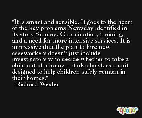 It is smart and sensible. It goes to the heart of the key problems Newsday identified in its story Sunday: Coordination, training, and a need for more intensive services. It is impressive that the plan to hire new caseworkers doesn't just include investigators who decide whether to take a child out of a home -- it also bolsters a unit designed to help children safely remain in their homes. -Richard Wexler