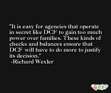 It is easy for agencies that operate in secret like DCF to gain too much power over families. These kinds of checks and balances ensure that DCF will have to do more to justify its decision. -Richard Wexler