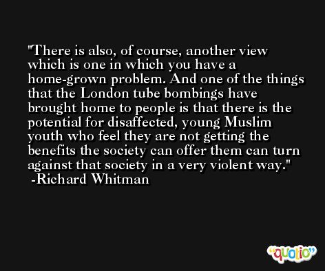 There is also, of course, another view which is one in which you have a home-grown problem. And one of the things that the London tube bombings have brought home to people is that there is the potential for disaffected, young Muslim youth who feel they are not getting the benefits the society can offer them can turn against that society in a very violent way. -Richard Whitman