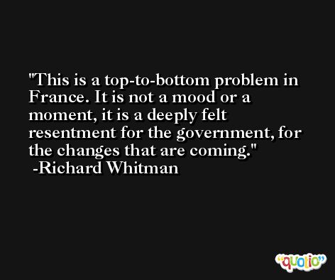 This is a top-to-bottom problem in France. It is not a mood or a moment, it is a deeply felt resentment for the government, for the changes that are coming. -Richard Whitman