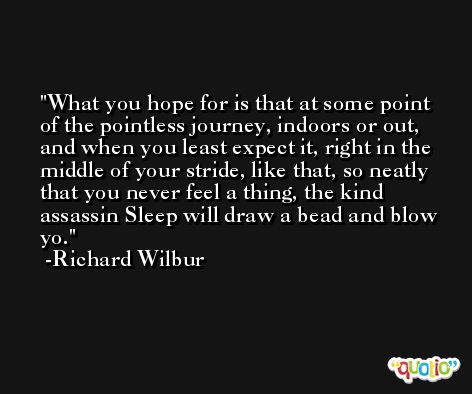 What you hope for is that at some point of the pointless journey, indoors or out, and when you least expect it, right in the middle of your stride, like that, so neatly that you never feel a thing, the kind assassin Sleep will draw a bead and blow yo. -Richard Wilbur