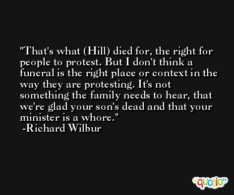 That's what (Hill) died for, the right for people to protest. But I don't think a funeral is the right place or context in the way they are protesting. It's not something the family needs to hear, that we're glad your son's dead and that your minister is a whore. -Richard Wilbur