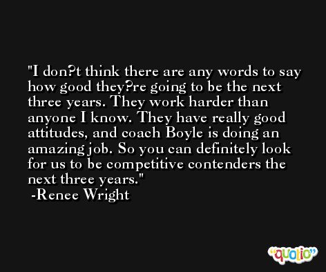 I don?t think there are any words to say how good they?re going to be the next three years. They work harder than anyone I know. They have really good attitudes, and coach Boyle is doing an amazing job. So you can definitely look for us to be competitive contenders the next three years. -Renee Wright