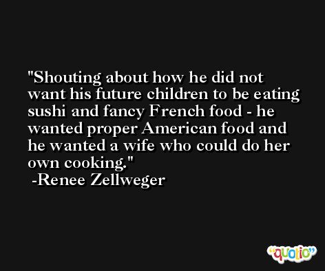 Shouting about how he did not want his future children to be eating sushi and fancy French food - he wanted proper American food and he wanted a wife who could do her own cooking. -Renee Zellweger