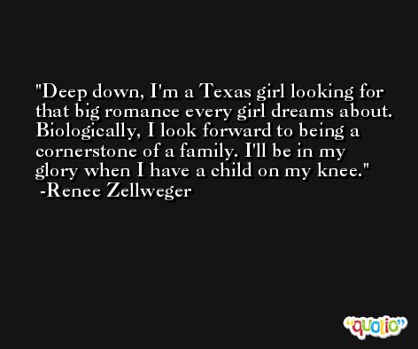 Deep down, I'm a Texas girl looking for that big romance every girl dreams about. Biologically, I look forward to being a cornerstone of a family. I'll be in my glory when I have a child on my knee. -Renee Zellweger