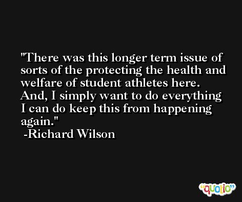 There was this longer term issue of sorts of the protecting the health and welfare of student athletes here. And, I simply want to do everything I can do keep this from happening again. -Richard Wilson