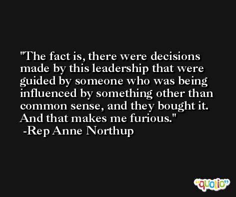 The fact is, there were decisions made by this leadership that were guided by someone who was being influenced by something other than common sense, and they bought it. And that makes me furious. -Rep Anne Northup