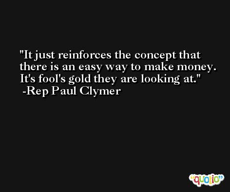 It just reinforces the concept that there is an easy way to make money. It's fool's gold they are looking at. -Rep Paul Clymer