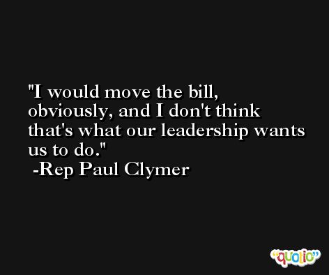 I would move the bill, obviously, and I don't think that's what our leadership wants us to do. -Rep Paul Clymer