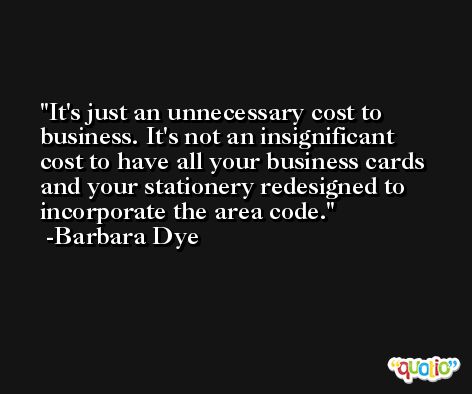 It's just an unnecessary cost to business. It's not an insignificant cost to have all your business cards and your stationery redesigned to incorporate the area code. -Barbara Dye