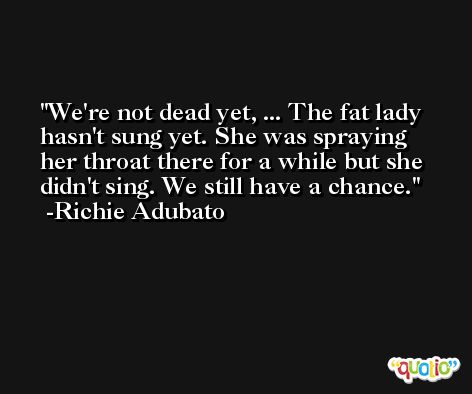 We're not dead yet, ... The fat lady hasn't sung yet. She was spraying her throat there for a while but she didn't sing. We still have a chance. -Richie Adubato