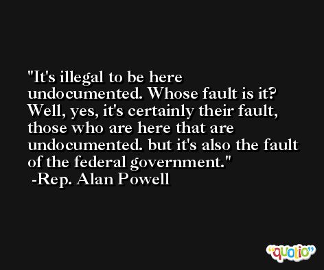 It's illegal to be here undocumented. Whose fault is it? Well, yes, it's certainly their fault, those who are here that are undocumented. but it's also the fault of the federal government. -Rep. Alan Powell