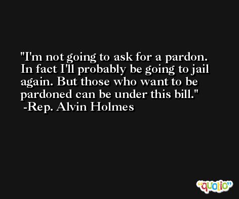 I'm not going to ask for a pardon. In fact I'll probably be going to jail again. But those who want to be pardoned can be under this bill. -Rep. Alvin Holmes