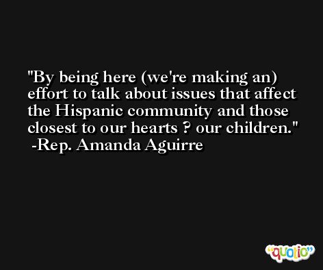 By being here (we're making an) effort to talk about issues that affect the Hispanic community and those closest to our hearts ? our children. -Rep. Amanda Aguirre