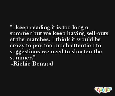 I keep reading it is too long a summer but we keep having sell-outs at the matches. I think it would be crazy to pay too much attention to suggestions we need to shorten the summer. -Richie Benaud