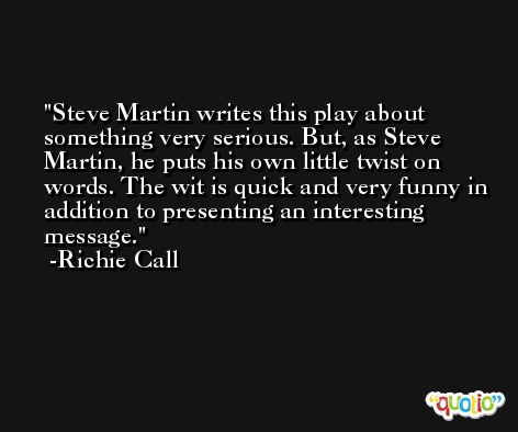 Steve Martin writes this play about something very serious. But, as Steve Martin, he puts his own little twist on words. The wit is quick and very funny in addition to presenting an interesting message. -Richie Call