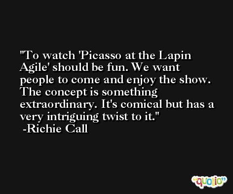 To watch 'Picasso at the Lapin Agile' should be fun. We want people to come and enjoy the show. The concept is something extraordinary. It's comical but has a very intriguing twist to it. -Richie Call