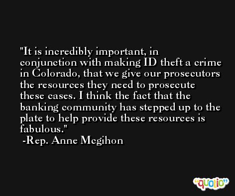 It is incredibly important, in conjunction with making ID theft a crime in Colorado, that we give our prosecutors the resources they need to prosecute these cases. I think the fact that the banking community has stepped up to the plate to help provide these resources is fabulous. -Rep. Anne Mcgihon