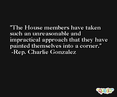 The House members have taken such an unreasonable and impractical approach that they have painted themselves into a corner. -Rep. Charlie Gonzalez