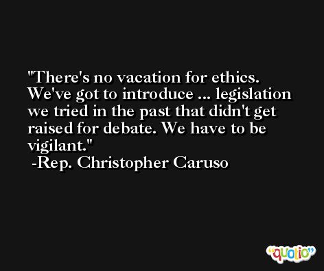 There's no vacation for ethics. We've got to introduce ... legislation we tried in the past that didn't get raised for debate. We have to be vigilant. -Rep. Christopher Caruso