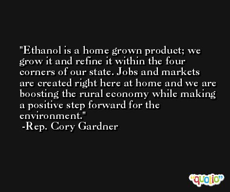 Ethanol is a home grown product; we grow it and refine it within the four corners of our state. Jobs and markets are created right here at home and we are boosting the rural economy while making a positive step forward for the environment. -Rep. Cory Gardner