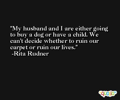 My husband and I are either going to buy a dog or have a child. We can't decide whether to ruin our carpet or ruin our lives. -Rita Rudner
