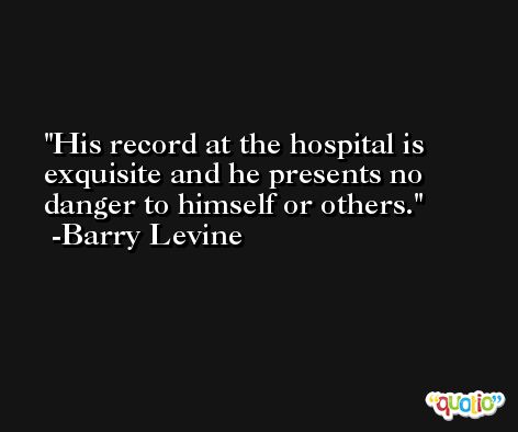 His record at the hospital is exquisite and he presents no danger to himself or others. -Barry Levine
