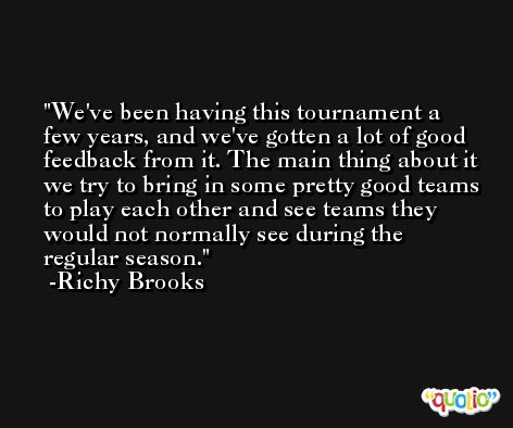 We've been having this tournament a few years, and we've gotten a lot of good feedback from it. The main thing about it we try to bring in some pretty good teams to play each other and see teams they would not normally see during the regular season. -Richy Brooks