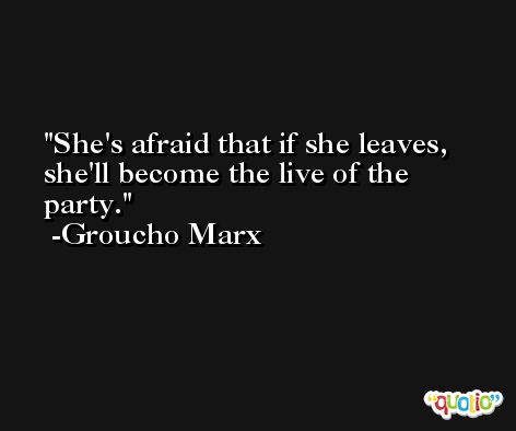 She's afraid that if she leaves, she'll become the live of the party. -Groucho Marx