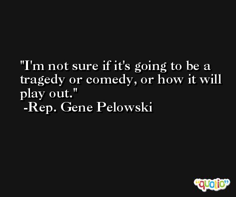 I'm not sure if it's going to be a tragedy or comedy, or how it will play out. -Rep. Gene Pelowski