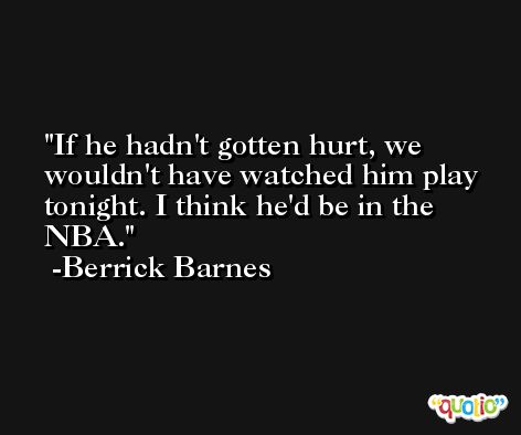 If he hadn't gotten hurt, we wouldn't have watched him play tonight. I think he'd be in the NBA. -Berrick Barnes