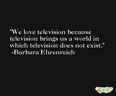 We love television because television brings us a world in which television does not exist. -Barbara Ehrenreich