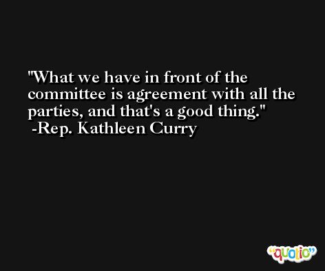 What we have in front of the committee is agreement with all the parties, and that's a good thing. -Rep. Kathleen Curry