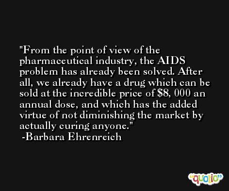 From the point of view of the pharmaceutical industry, the AIDS problem has already been solved. After all, we already have a drug which can be sold at the incredible price of $8, 000 an annual dose, and which has the added virtue of not diminishing the market by actually curing anyone. -Barbara Ehrenreich
