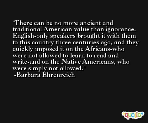 There can be no more ancient and traditional American value than ignorance. English-only speakers brought it with them to this country three centuries ago, and they quickly imposed it on the Africans-who were not allowed to learn to read and write-and on the Native Americans, who were simply not allowed. -Barbara Ehrenreich