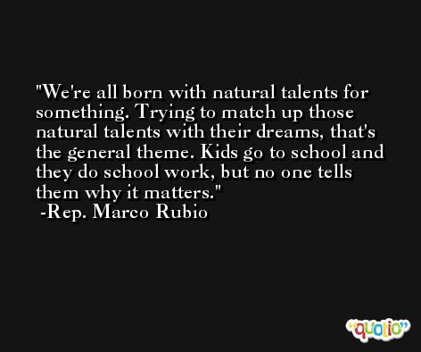 We're all born with natural talents for something. Trying to match up those natural talents with their dreams, that's the general theme. Kids go to school and they do school work, but no one tells them why it matters. -Rep. Marco Rubio