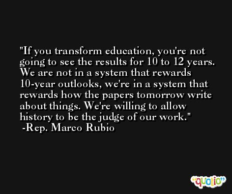 If you transform education, you're not going to see the results for 10 to 12 years. We are not in a system that rewards 10-year outlooks, we're in a system that rewards how the papers tomorrow write about things. We're willing to allow history to be the judge of our work. -Rep. Marco Rubio