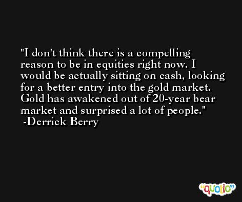 I don't think there is a compelling reason to be in equities right now. I would be actually sitting on cash, looking for a better entry into the gold market. Gold has awakened out of 20-year bear market and surprised a lot of people. -Derrick Berry
