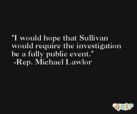 I would hope that Sullivan would require the investigation be a fully public event. -Rep. Michael Lawlor