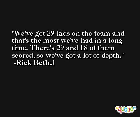 We've got 29 kids on the team and that's the most we've had in a long time. There's 29 and 18 of them scored, so we've got a lot of depth. -Rick Bethel
